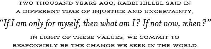 2000 years ago, Rabbi Hillel said in a different time of uncertainty, If I am only for myself, then what am I? If not now, when? In light of these values, we commit to responsibly be the change we seek in the world.